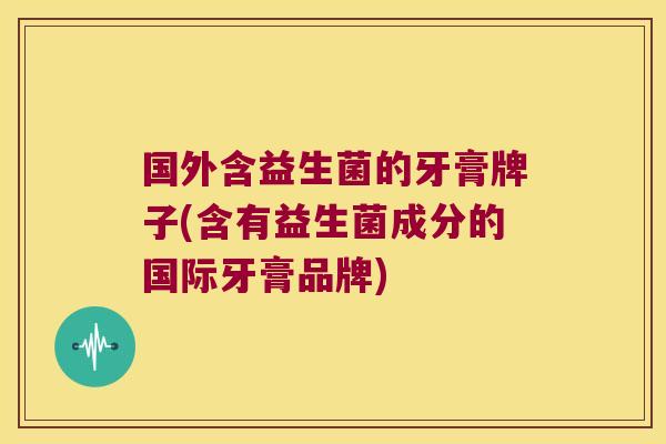 国外含益生菌的牙膏牌子(含有益生菌成分的国际牙膏品牌)