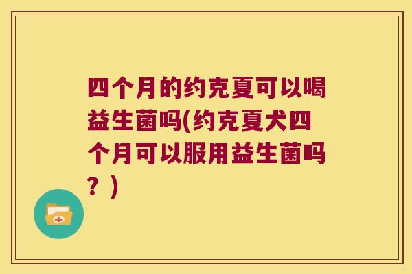 四个月的约克夏可以喝益生菌吗(约克夏犬四个月可以服用益生菌吗？)