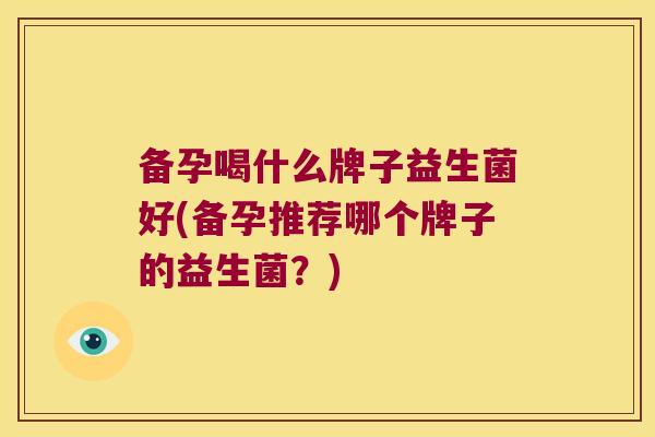 备孕喝什么牌子益生菌好(备孕推荐哪个牌子的益生菌？)
