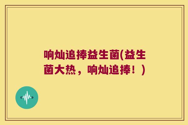 响灿追捧益生菌(益生菌大热，响灿追捧！)