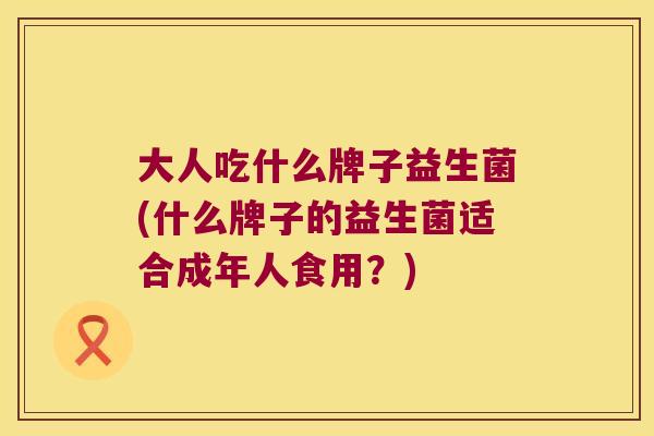大人吃什么牌子益生菌(什么牌子的益生菌适合成年人食用?) 大人吃什么牌子益生菌(什么牌子的益生菌适合成年人食用?)