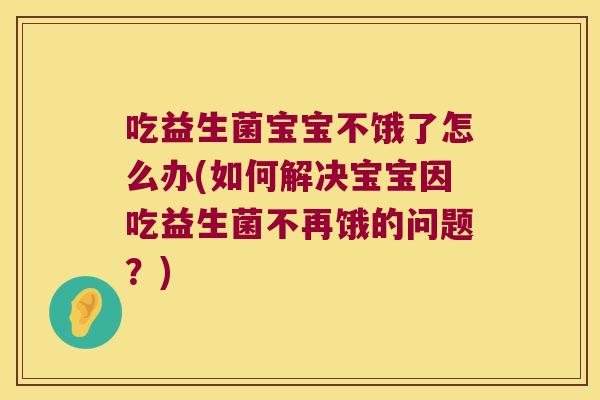 吃益生菌宝宝不饿了怎么办(如何解决宝宝因吃益生菌不再饿的问题？)