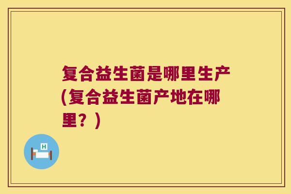 复合益生菌是哪里生产(复合益生菌产地在哪里？)