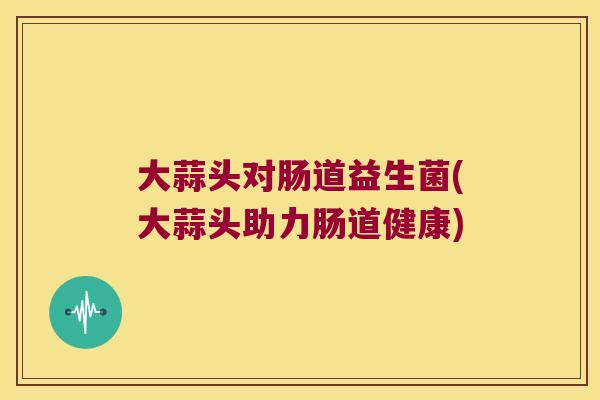 大蒜头对肠道益生菌(大蒜头助力肠道健康)