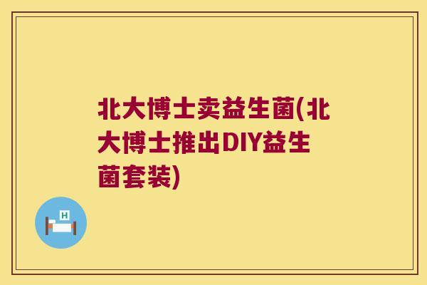 北大博士卖益生菌(北大博士推出DIY益生菌套装)