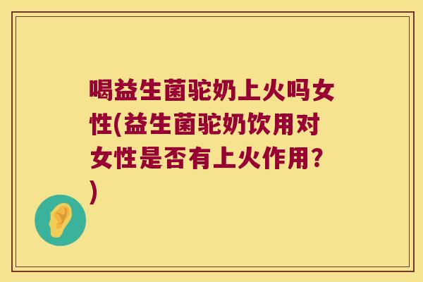 喝益生菌驼奶上火吗女性(益生菌驼奶饮用对女性是否有上火作用？)