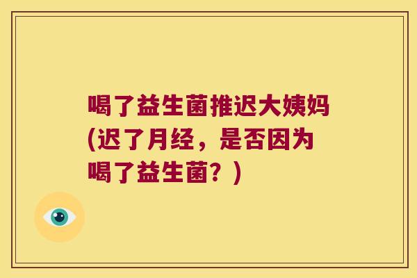 喝了益生菌推迟大姨妈(迟了月经，是否因为喝了益生菌？)