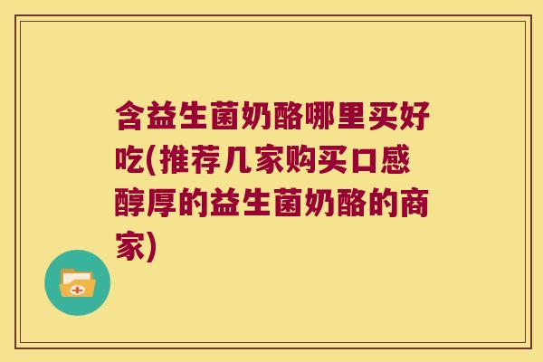 含益生菌奶酪哪里买好吃(推荐几家购买口感醇厚的益生菌奶酪的商家)