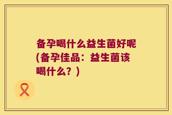 备孕喝什么益生菌好呢(备孕佳品：益生菌该喝什么？)
