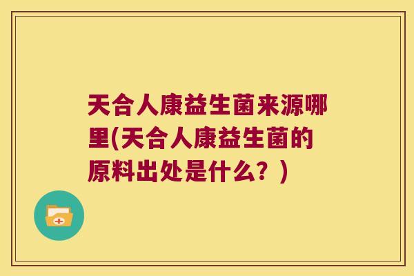 天合人康益生菌来源哪里(天合人康益生菌的原料出处是什么？)
