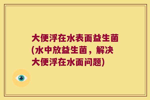 大便浮在水表面益生菌(水中放益生菌,解决大便浮在水面问题) 大便浮在水表面益生菌(水中放益生菌,解决大便浮在水面问题)