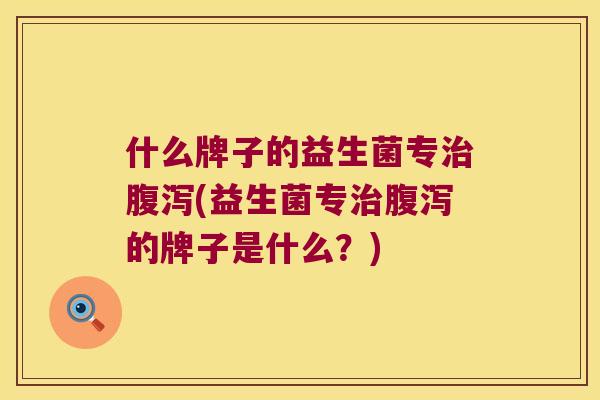 什么牌子的益生菌专治腹泻(益生菌专治腹泻的牌子是什么？)