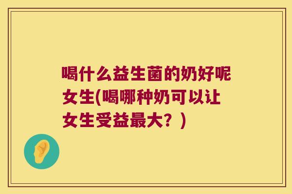 喝什么益生菌的奶好呢女生(喝哪种奶可以让女生受益最大？)