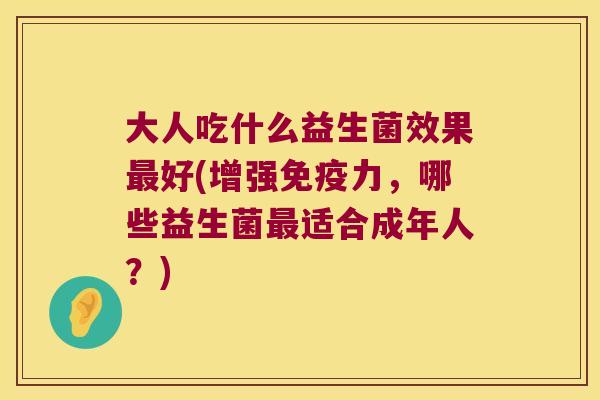 大人吃什么益生菌效果好(增强力,哪些益生菌适合成年人?) 大人吃什么益生菌效果好(增强力,哪些益生菌适合成年人?)