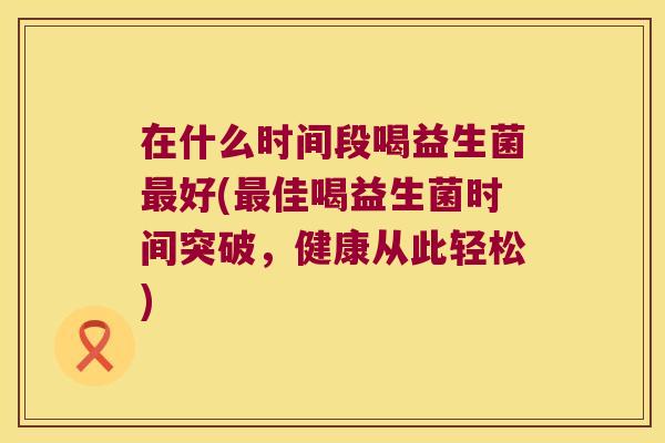 在什么时间段喝益生菌好(佳喝益生菌时间突破,健康从此轻松) 在什么时间段喝益生菌好(佳喝益生菌时间突破,健康从此轻松)