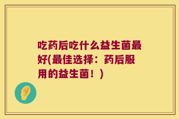 吃药后吃什么益生菌最好(最佳选择：药后服用的益生菌！)