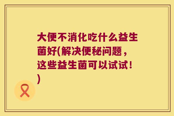 大便不消化吃什么益生菌好(解决问题,这些益生菌可以试试!) 大便不消化吃什么益生菌好(解决问题,这些益生菌可以试试!)