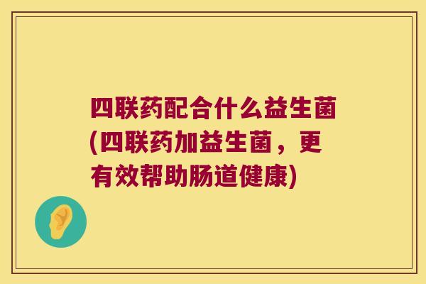 四联药配合什么益生菌(四联药加益生菌,更有效帮助肠道健康) 四联药配合什么益生菌(四联药加益生菌,更有效帮助肠道健康)