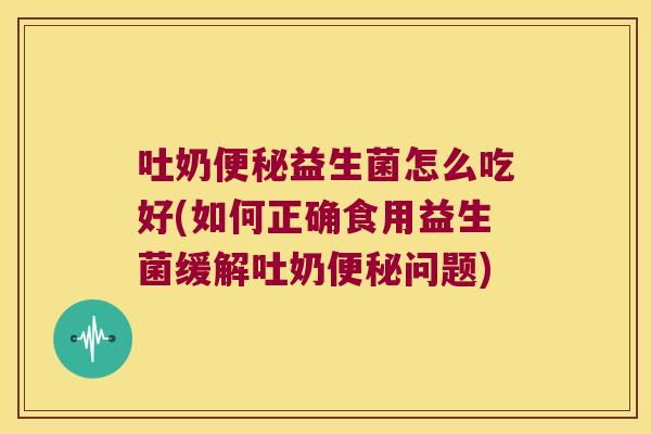 吐奶便秘益生菌怎么吃好(如何正确食用益生菌缓解吐奶便秘问题)