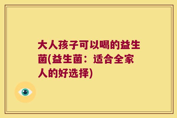 大人孩子可以喝的益生菌(益生菌:适合全家人的好选择) 大人孩子可以喝的益生菌(益生菌:适合全家人的好选择)