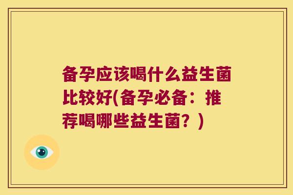 备孕应该喝什么益生菌比较好(备孕必备：推荐喝哪些益生菌？)