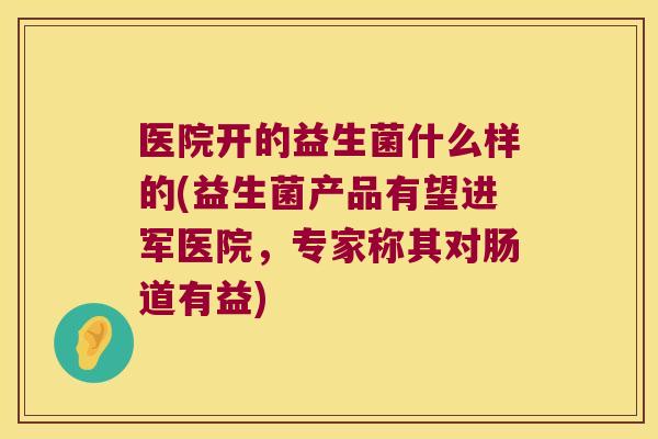 医院开的益生菌什么样的(益生菌产品有望进军医院，专家称其对肠道有益)
