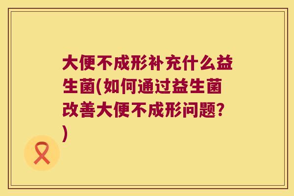 大便不成形补充什么益生菌(如何通过益生菌改善大便不成形问题?) 大便不成形补充什么益生菌(如何通过益生菌改善大便不成形问题?)