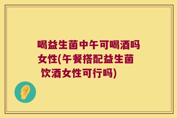 喝益生菌中午可喝酒吗女性(午餐搭配益生菌 饮酒女性可行吗)
