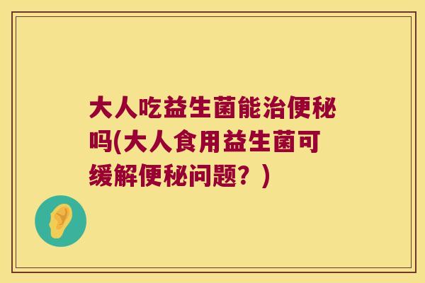 大人吃益生菌能治便秘吗(大人食用益生菌可缓解便秘问题？)