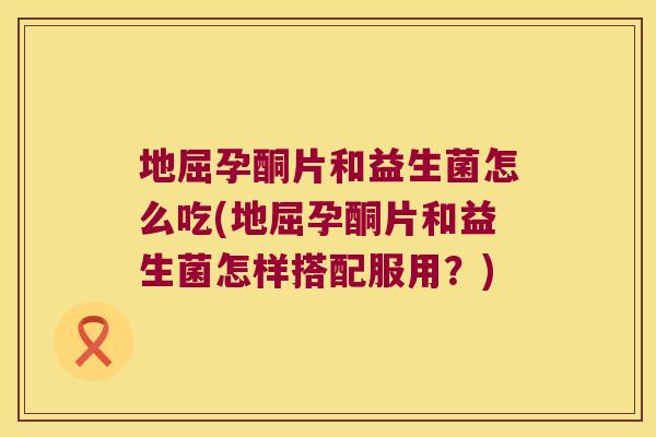 地屈孕酮片和益生菌怎么吃(地屈孕酮片和益生菌怎样搭配服用？)
