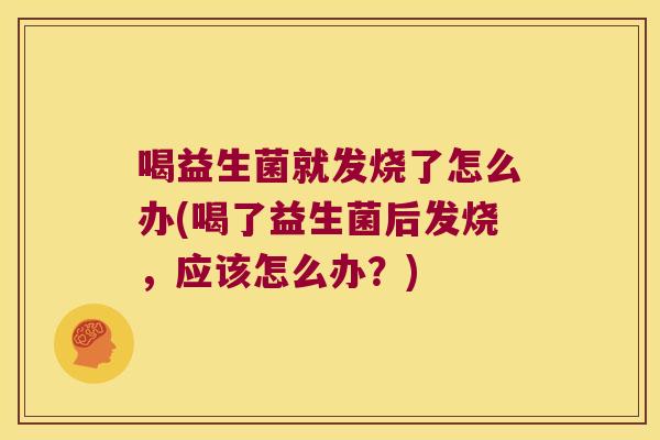 喝益生菌就发烧了怎么办(喝了益生菌后发烧，应该怎么办？)