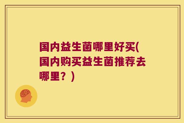 国内益生菌哪里好买(国内购买益生菌推荐去哪里？)