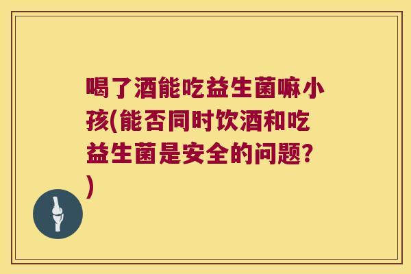 喝了酒能吃益生菌嘛小孩(能否同时饮酒和吃益生菌是安全的问题?) 喝了酒能吃益生菌嘛小孩(能否同时饮酒和吃益生菌是安全的问题?)