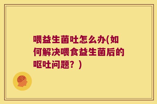 喂益生菌吐怎么办(如何解决喂食益生菌后的呕吐问题？)