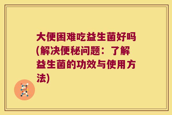 大便困难吃益生菌好吗(解决问题:了解益生菌的功效与使用方法) 大便困难吃益生菌好吗(解决问题:了解益生菌的功效与使用方法)