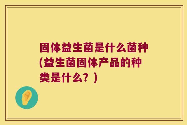 固体益生菌是什么菌种(益生菌固体产品的种类是什么？)