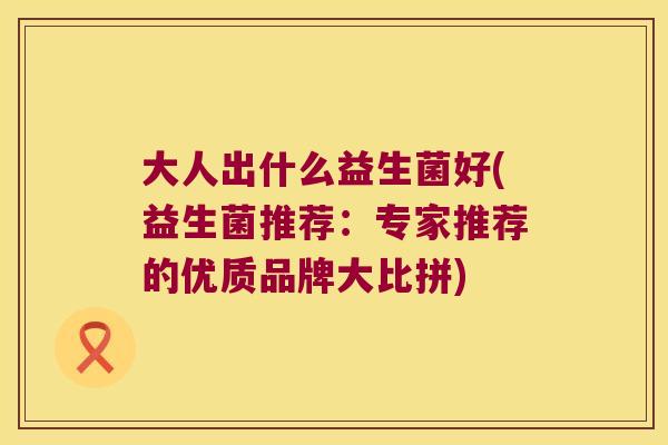 大人出什么益生菌好(益生菌推荐:专家推荐的优质品牌大比拼) 大人出什么益生菌好(益生菌推荐:专家推荐的优质品牌大比拼)