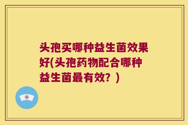 头孢买哪种益生菌效果好(头孢药物配合哪种益生菌最有效？)