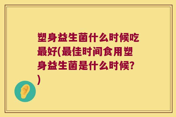 塑身益生菌什么时候吃最好(最佳时间食用塑身益生菌是什么时候？)