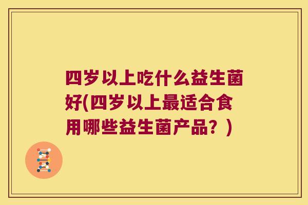 四岁以上吃什么益生菌好(四岁以上适合食用哪些益生菌产品?) 四岁以上吃什么益生菌好(四岁以上适合食用哪些益生菌产品?)
