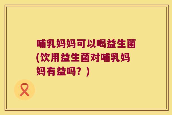 哺乳妈妈可以喝益生菌(饮用益生菌对哺乳妈妈有益吗？)