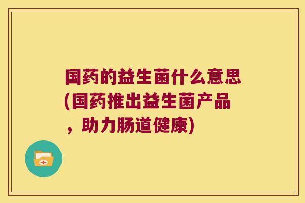 国药的益生菌什么意思(国药推出益生菌产品，助力肠道健康)