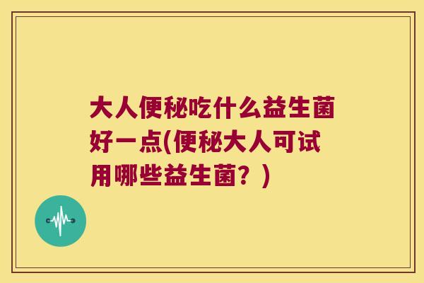 大人便秘吃什么益生菌好一点(便秘大人可试用哪些益生菌？)