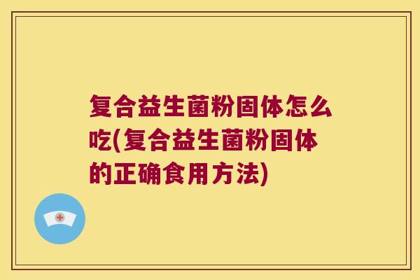 复合益生菌粉固体怎么吃(复合益生菌粉固体的正确食用方法) 复合益生菌粉固体怎么吃(复合益生菌粉固体的正确食用方法)