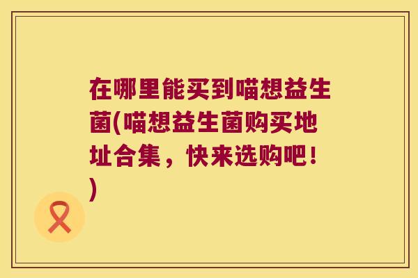 在哪里能买到喵想益生菌(喵想益生菌购买地址合集,快来选购吧!) 在哪里能买到喵想益生菌(喵想益生菌购买地址合集,快来选购吧!)
