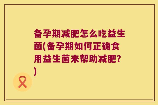 备孕期怎么吃益生菌(备孕期如何正确食用益生菌来帮助?) 备孕期怎么吃益生菌(备孕期如何正确食用益生菌来帮助?)