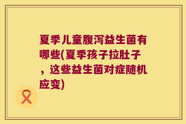 夏季儿童腹泻益生菌有哪些(夏季孩子拉肚子，这些益生菌对症随机应变)