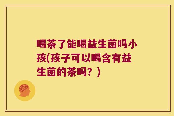喝茶了能喝益生菌吗小孩(孩子可以喝含有益生菌的茶吗？)