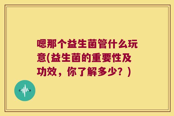嗯那个益生菌管什么玩意(益生菌的重要性及功效,你了解多少?) 嗯那个益生菌管什么玩意(益生菌的重要性及功效,你了解多少?)
