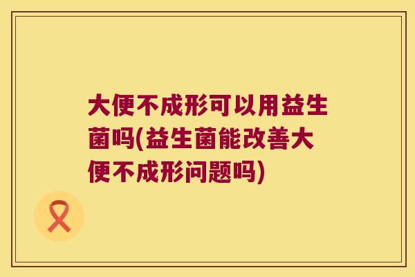 大便不成形可以用益生菌吗(益生菌能改善大便不成形问题吗)